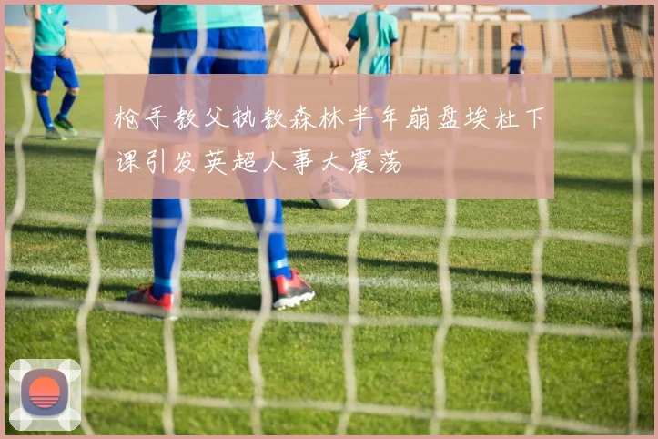 枪手教父执教森林半年崩盘埃杜下课引发英超人事大震荡